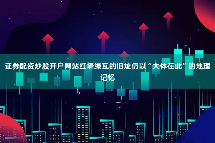 证券配资炒股开户网站红墙绿瓦的旧址仍以“大体在此”的地理记忆
