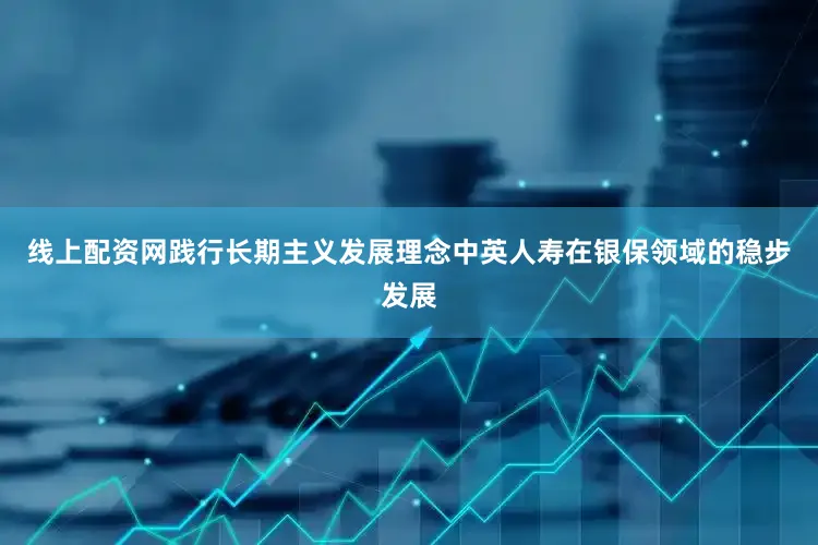 线上配资网践行长期主义发展理念中英人寿在银保领域的稳步发展