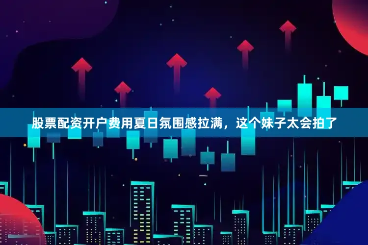 股票配资开户费用夏日氛围感拉满，这个妹子太会拍了